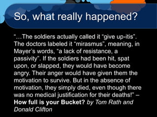 So, what really happened?
“…The soldiers actually called it “give up-itis”.
The doctors labeled it “mirasmus”, meaning, in
Mayer‟s words, “a lack of resistance, a
passivity”. If the soldiers had been hit, spat
upon, or slapped, they would have become
angry. Their anger would have given them the
motivation to survive. But in the absence of
motivation, they simply died, even though there
was no medical justification for their deaths!” –
How full is your Bucket? by Tom Rath and
Donald Clifton
 