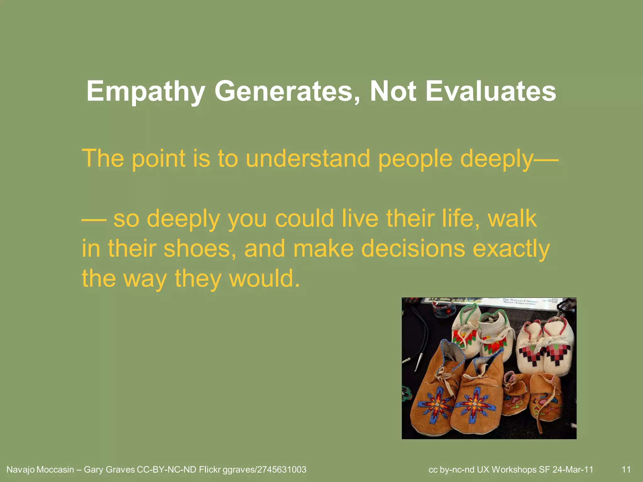 Empathy Generates, Not Evaluates

                The point is to understand people deeply—

                — so deeply you could live their life, walk
                in their shoes, and make decisions exactly
                the way they would.




Navajo Moccasin – Gary Graves CC-BY-NC-ND Flickr ggraves/2745631003   cc by-nc-nd UX Workshops SF 24-Mar-11   11
 