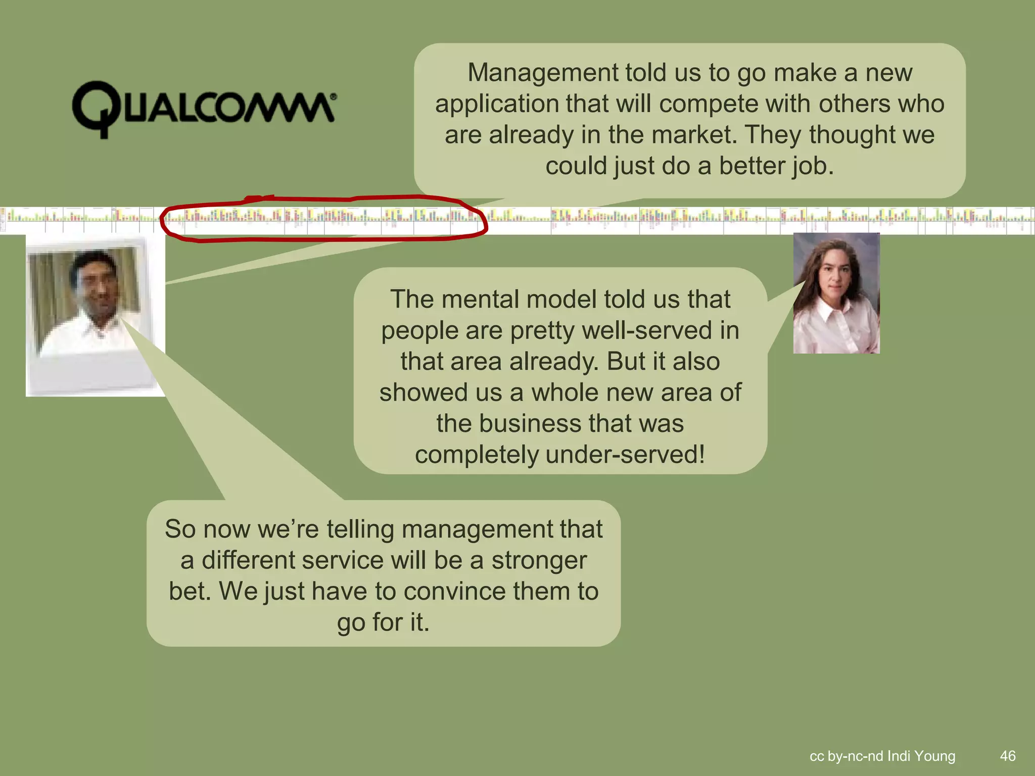 Management told us to go make a new
                        application that will compete with others who
                         are already in the market. They thought we
                                  could just do a better job.




                    The mental model told us that
                   people are pretty well-served in
                     that area already. But it also
                   showed us a whole new area of
                        the business that was
                      completely under-served!

So now we’re telling management that
 a different service will be a stronger
bet. We just have to convince them to
                go for it.




                                                         cc by-nc-nd Indi Young   46
 