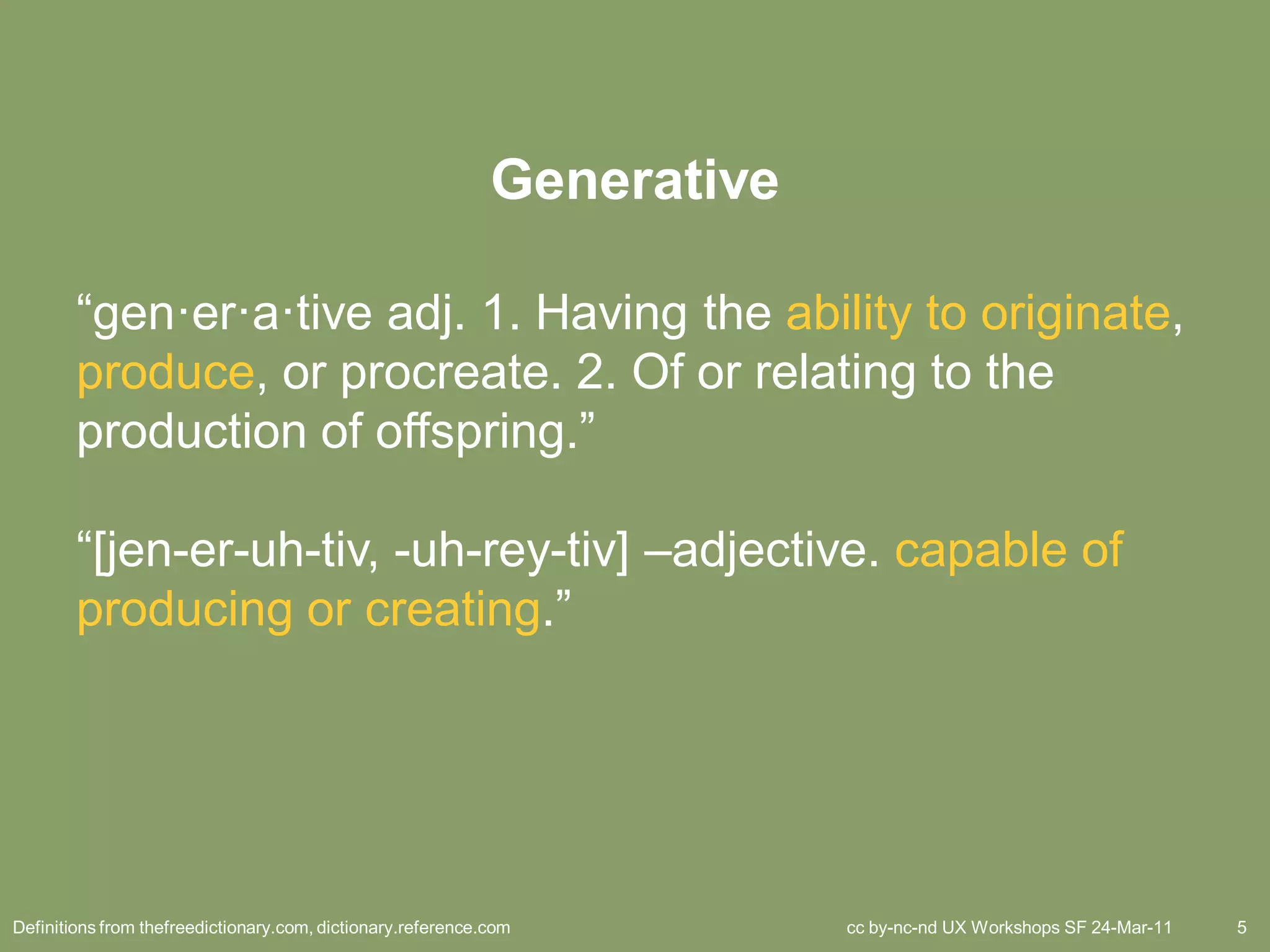 Generative

        “gen·er·a·tive adj. 1. Having the ability to originate,
        produce, or procreate. 2. Of or relating to the
        production of offspring.”

        “[jen-er-uh-tiv, -uh-rey-tiv] –adjective. capable of
        producing or creating.”




Definitions from thefreedictionary.com, dictionary.reference.com          cc by-nc-nd UX Workshops SF 24-Mar-11   5
 
