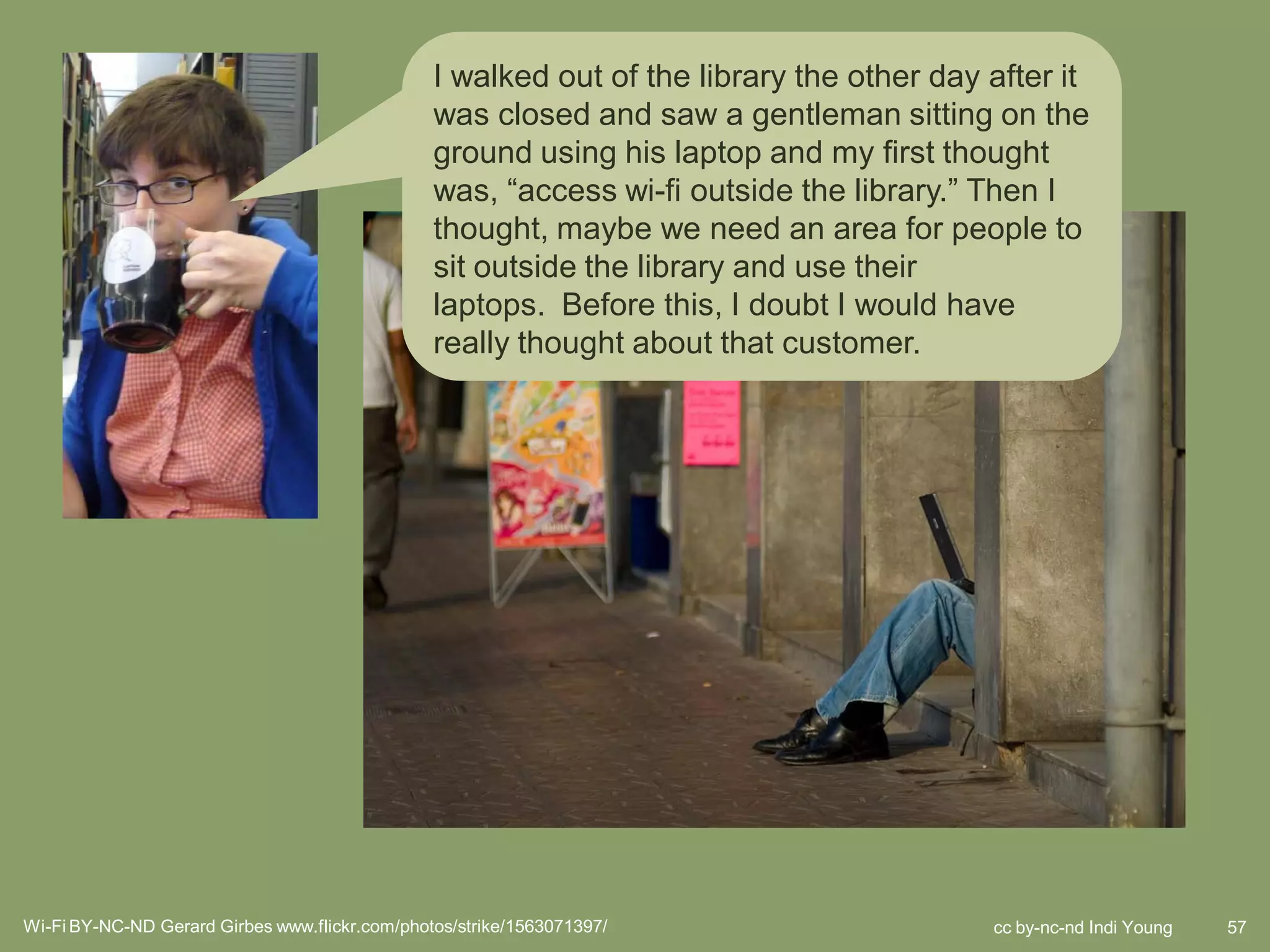 I walked out of the library the other day after it
                                                was closed and saw a gentleman sitting on the
                                                ground using his laptop and my first thought
                                                was, “access wi-fi outside the library.” Then I
                                                thought, maybe we need an area for people to
                                                sit outside the library and use their
                                                laptops. Before this, I doubt I would have
                                                really thought about that customer.




                                                               some just came from the words people
                                                               used like, Check family account. We don’t
                                                               have something called a “family account”
                                                               but it is obvious that people think about
                                                               things in terms of the whole family and not
                                                               each individual cardholder. Even this small
                                                               bit of knowledge gives us a lot of
                                                               opportunity to design new services



Wi-Fi BY-NC-ND Gerard Girbes www.flickr.com/photos/strike/1563071397/                        cc by-nc-nd Indi Young   57
 