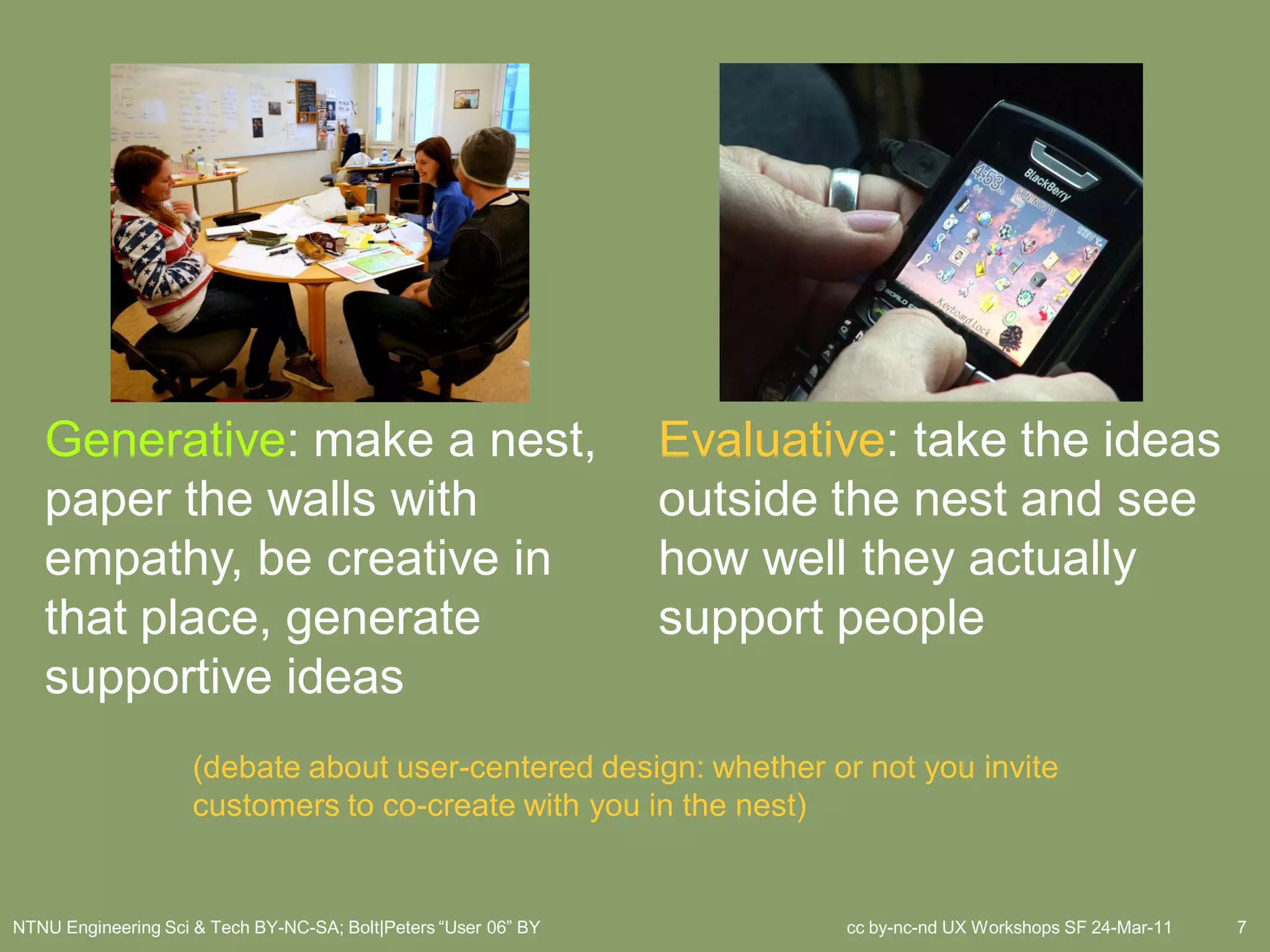 Generative: make a nest,                                      Evaluative: take the ideas
   paper the walls with                                          outside the nest and see
   empathy, be creative in                                       how well they actually
   that place, generate                                          support people
   supportive ideas
                     (debate about user-centered design: whether or not you invite
                     customers to co-create with you in the nest)


NTNU Engineering Sci & Tech BY-NC-SA; Bolt|Peters “User 06” BY           cc by-nc-nd UX Workshops SF 24-Mar-11   7
 