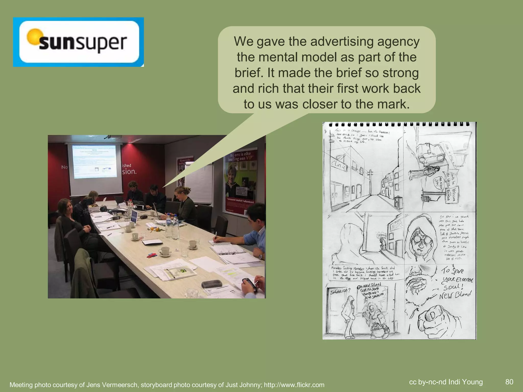 We gave the advertising agency
                                                                            the mental model as part of the
                                                                           brief. It made the brief so strong
                                                                           and rich that their first work back
                                                                             to us was closer to the mark.




Meeting photo courtesy of Jens Vermeersch, storyboard photo courtesy of Just Johnny; http://www.flickr.com   cc by-nc-nd Indi Young   80
 