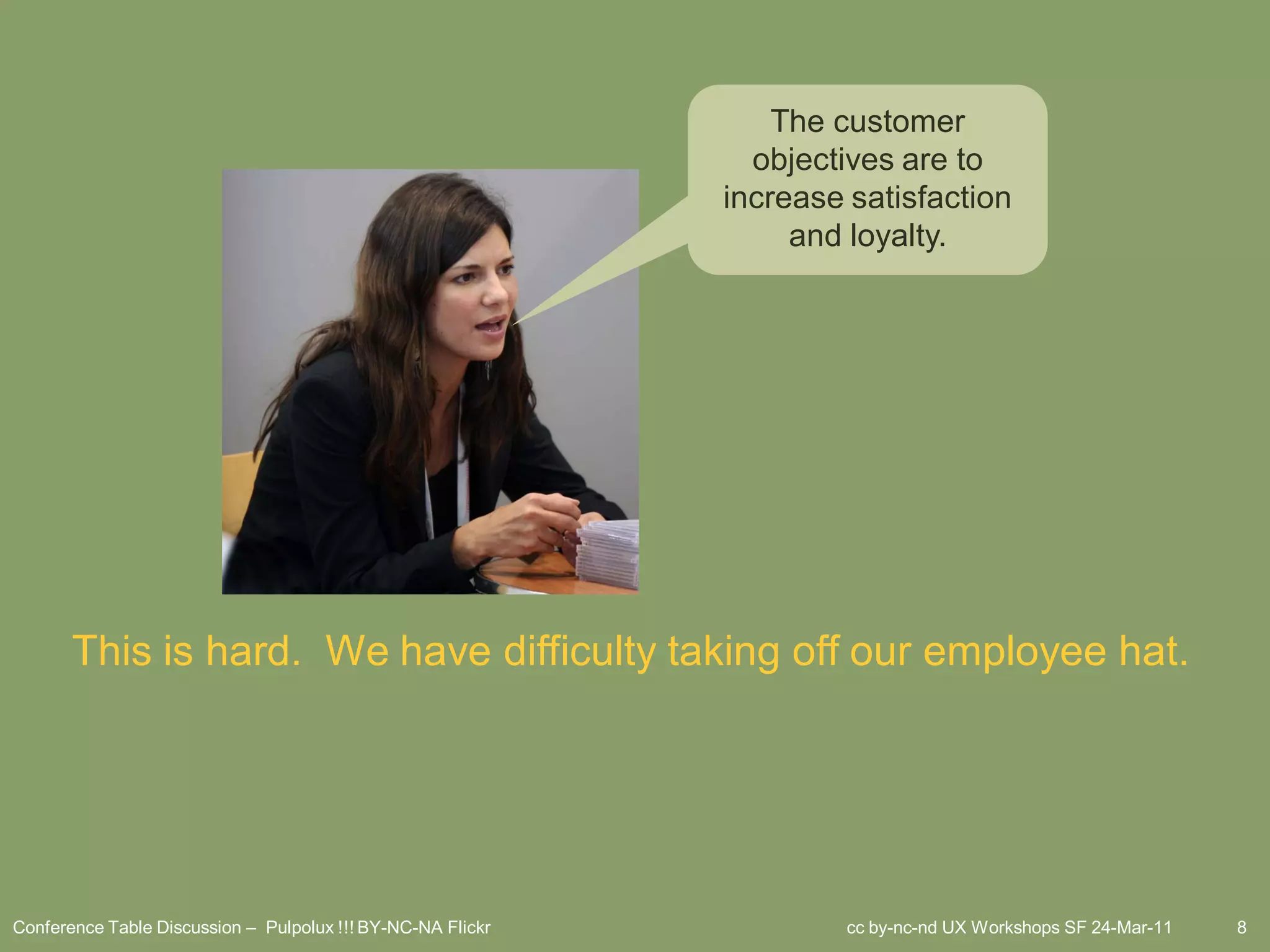 The customer
                                                               objectives are to
                                                             increase satisfaction
                                                                  and loyalty.




       This is hard. We have difficulty taking off our employee hat.




Conference Table Discussion – Pulpolux !!! BY-NC-NA Flickr           cc by-nc-nd UX Workshops SF 24-Mar-11   8
 