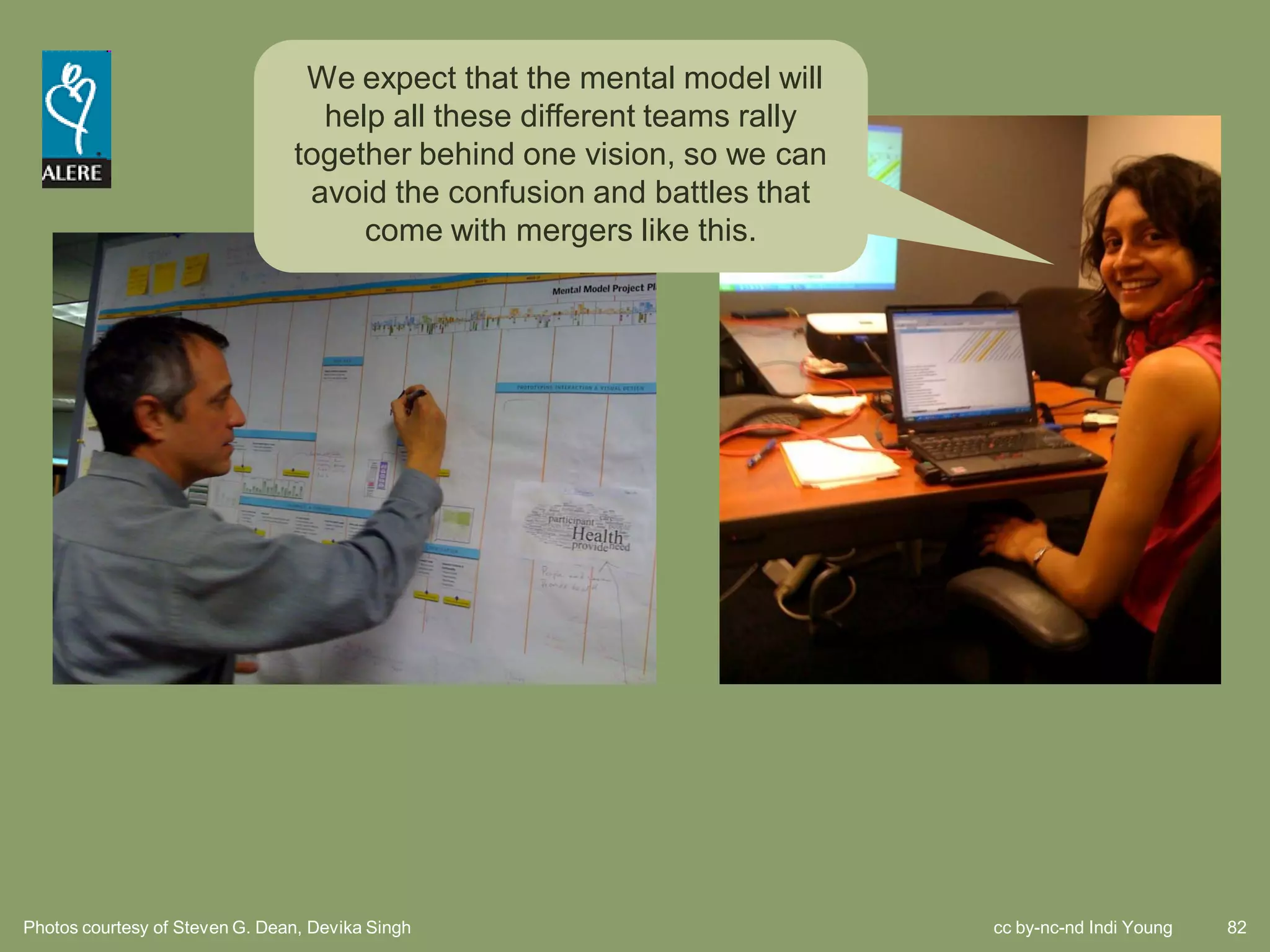 We expect that the mental model will
                                  help all these different teams rally
                                together behind one vision, so we can
                                 avoid the confusion and battles that
                                     come with mergers like this.




Photos courtesy of Steven G. Dean, Devika Singh                          cc by-nc-nd Indi Young   82
 