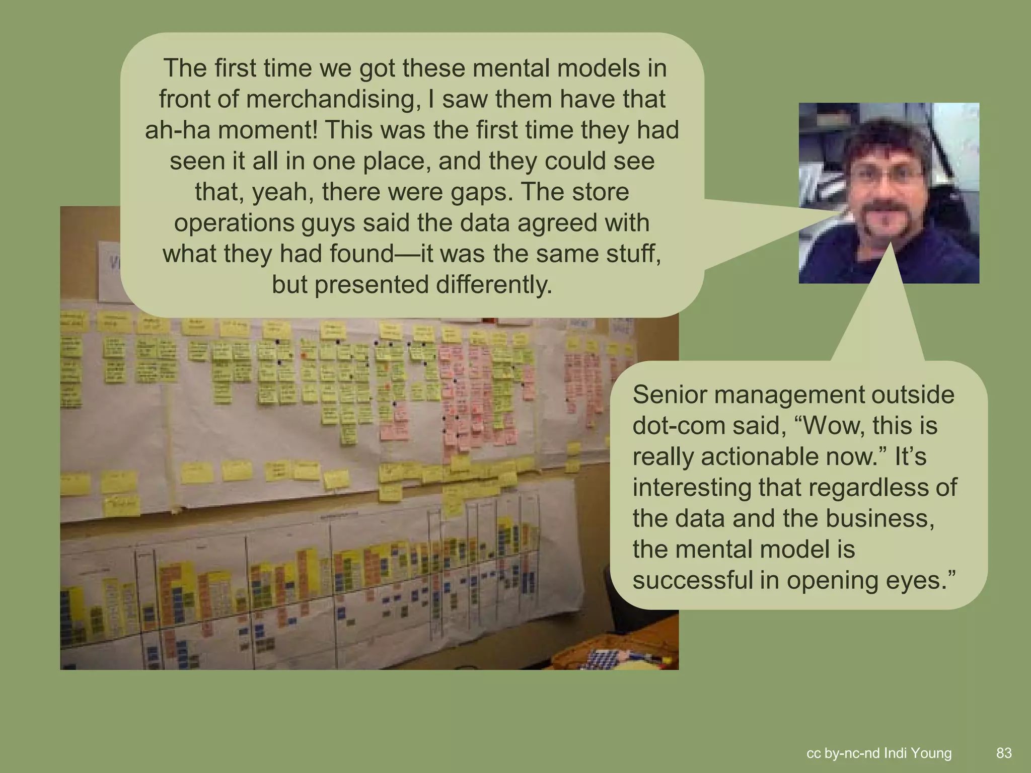 The first time we got these mental models in
 front of merchandising, I saw them have that
ah-ha moment! This was the first time they had
  seen it all in one place, and they could see
    that, yeah, there were gaps. The store
   operations guys said the data agreed with
 what they had found—it was the same stuff,
             but presented differently.



                                         Senior management outside
                                         dot-com said, “Wow, this is
                                         really actionable now.” It’s
                                         interesting that regardless of
                                         the data and the business,
                                         the mental model is
                                         successful in opening eyes.”




                                                         cc by-nc-nd Indi Young   83
 
