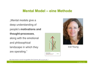 Mental Model – eine Methode

  „Mental models give a
  deep understanding of
  people’s motivations and
  thought-processes,
                                                                           Innovation
  along with the emotional
  and philosophical
  landscape in which they                                                               Indi Young

  are operating.”

 http://www.amazon.com/Indi-Young/e/B001JP01C2/ref=ntt_athr_dp_pel_pop_1

Folie 13                                                                                        © NetFlow 2010
 