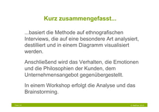 Kurz zusammengefasst...

           ...basiert die Methode auf ethnografischen
           Interviews, die auf eine besondere Art analysiert,
           destilliert und in einem Diagramm visualisiert
           werden.

           Anschließend wird das Verhalten, die Emotionen
           und die Philosophien der Kunden, dem
           Unternehmensangebot gegenübergestellt.

           In einem Workshop erfolgt die Analyse und das
           Brainstorming.

Folie 14                                                 © NetFlow 2010
 