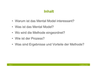 Inhalt

     •  Warum ist das Mental Model interessant?
     •  Was ist das Mental Model?
     •  Wo wird die Methode eingeordnet?
     •  Wie ist der Prozess?
     •  Was sind Ergebnisse und Vorteile der Methode?




Folie 2                                           © NetFlow 2010
 