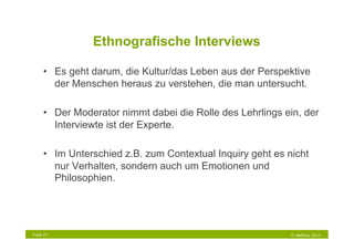 Ethnografische Interviews

     •  Es geht darum, die Kultur/das Leben aus der Perspektive
        der Menschen heraus zu verstehen, die man untersucht.

     •  Der Moderator nimmt dabei die Rolle des Lehrlings ein, der
        Interviewte ist der Experte.

     •  Im Unterschied z.B. zum Contextual Inquiry geht es nicht
        nur Verhalten, sondern auch um Emotionen und
        Philosophien.




Folie 27                                                    © NetFlow 2010
 