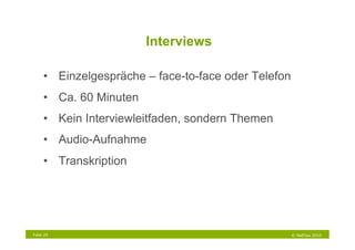 Interviews

     •  Einzelgespräche – face-to-face oder Telefon
     •  Ca. 60 Minuten
     •  Kein Interviewleitfaden, sondern Themen
     •  Audio-Aufnahme
     •  Transkription




Folie 29                                              © NetFlow 2010
 