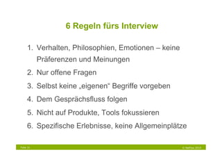 6 Regeln fürs Interview

     1.  Verhalten, Philosophien, Emotionen – keine
           Präferenzen und Meinungen
     2.  Nur offene Fragen
     3.  Selbst keine „eigenen“ Begriffe vorgeben
     4.  Dem Gesprächsfluss folgen
     5.  Nicht auf Produkte, Tools fokussieren
     6.  Spezifische Erlebnisse, keine Allgemeinplätze

Folie 31                                              © NetFlow 2010
 