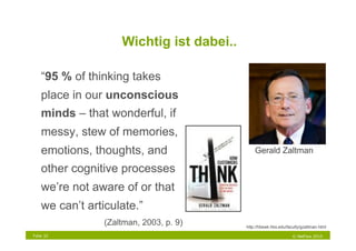 Wichtig ist dabei..

    “95 % of thinking takes
    place in our unconscious
    minds – that wonderful, if
    messy, stew of memories,
    emotions, thoughts, and                    Gerald Zaltman

    other cognitive processes
    we’re not aware of or that
    we can’t articulate.”
                 (Zaltman, 2003, p. 9)     http://hbswk.hbs.edu/faculty/gzaltman.html

Folie 32                                                           © NetFlow 2010
 