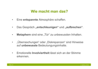 Wie macht man das?

     •     Eine entspannte Atmosphäre schaffen.

     •     Das Gespräch „entschleunigen“ und „aufbrechen“.

     •     Metaphern sind eine „Tür“ zu unbewussten Inhalten.

     •     „Überraschungen“ oder „Diskrepanzen“ sind Hinweise
           auf unbewusste Bedeutungungsinhalte.

     •     Emotionelle Involviertheit lässt sich an der Stimme
           erkennen.

Folie 33                                                     © NetFlow 2010
 