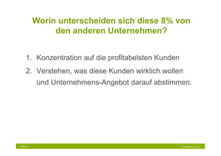 Worin unterscheiden sich diese 8% von
               den anderen Unternehmen?


    1.  Konzentration auf die profitabelsten Kunden
    2.  Verstehen, was diese Kunden wirklich wollen
          und Unternehmens-Angebot darauf abstimmen.




Folie 5                                               © NetFlow 2010
 