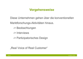 Vorgehensweise

     Diese Unternehmen gehen über die konventionellen
     Marktforschungs-Aktivitäten hinaus.
          -> Beobachtungen
          -> Interviews
          -> Partizipatorisches Design


     „Real Voice of Real Customer“

Folie 6                                         © NetFlow 2010
 
