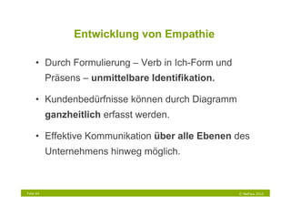 Entwicklung von Empathie

     •  Durch Formulierung – Verb in Ich-Form und
           Präsens – unmittelbare Identifikation.

     •  Kundenbedürfnisse können durch Diagramm
           ganzheitlich erfasst werden.

     •  Effektive Kommunikation über alle Ebenen des
           Unternehmens hinweg möglich.



Folie 64                                            © NetFlow 2010
 