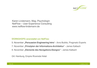 Karen Lindemann, Mag. Psychologin
      NetFlow – User Experience Consulting
      www.netflow-lindemann.de




     WORKSHOPS veranstaltet von NetFlow:
     5. November „Persuasion Engineering Intro“ - Arno Bublitz, Pragmatic Experts
     7. November „Prinzipien der Informations-Architektur“ - James Kalbach
     8. November „Elemente des Navigations-Designs“ - James Kalbach


     Ort: Hamburg, Empire Riverside Hotel


Folie 66                                                                  © NetFlow 2010
 