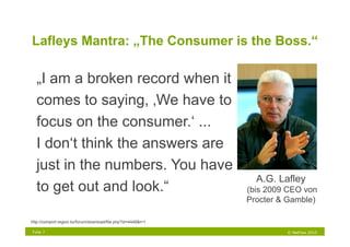 Lafleys Mantra: „The Consumer is the Boss.“

  „I am a broken record when it
  comes to saying, ‚We have to
  focus on the consumer.‘ ...
  I don‘t think the answers are
  just in the numbers. You have
                                                                 A.G. Lafley
  to get out and look.“                                        (bis 2009 CEO von
                                                               Procter & Gamble)

http://comport.region.kz/forum/download/file.php?id=4448&t=1

Folie 7                                                                 © NetFlow 2010
 