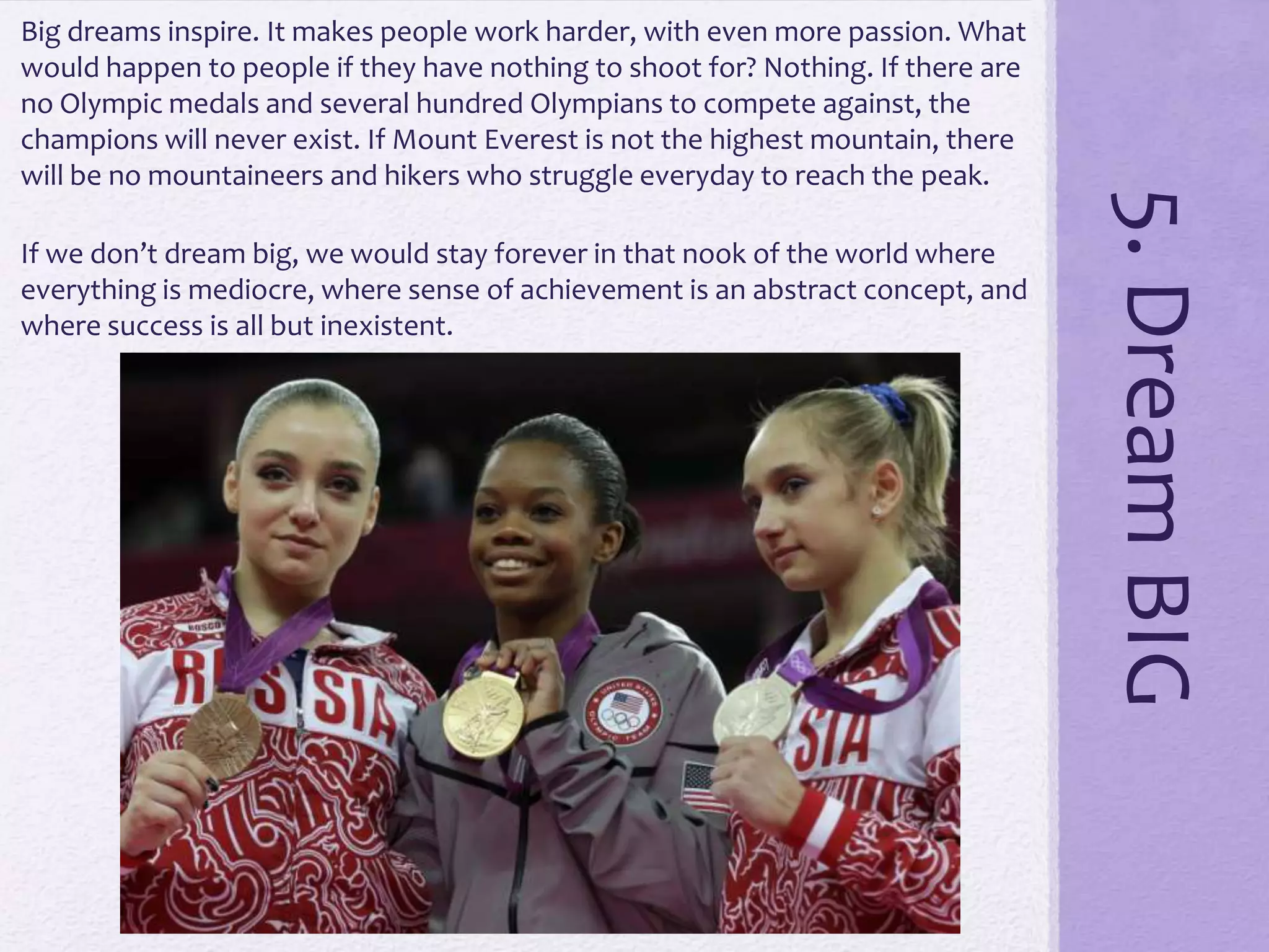 If we don’t dream big, we would stay forever in that nook of the world where
everything is mediocre, where sense of achievement is an abstract concept, and
where success is all but inexistent.

5. Dream BIG

Big dreams inspire. It makes people work harder, with even more passion. What
would happen to people if they have nothing to shoot for? Nothing. If there are
no Olympic medals and several hundred Olympians to compete against, the
champions will never exist. If Mount Everest is not the highest mountain, there
will be no mountaineers and hikers who struggle everyday to reach the peak.

 