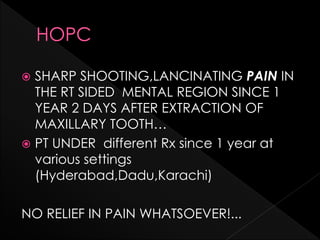  SHARP SHOOTING,LANCINATING PAIN IN
THE RT SIDED MENTAL REGION SINCE 1
YEAR 2 DAYS AFTER EXTRACTION OF
MAXILLARY TOOTH…
 PT UNDER different Rx since 1 year at
various settings
(Hyderabad,Dadu,Karachi)
NO RELIEF IN PAIN WHATSOEVER!...
 