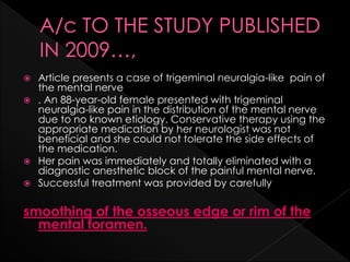  Article presents a case of trigeminal neuralgia-like pain of
the mental nerve
 . An 88-year-old female presented with trigeminal
neuralgia-like pain in the distribution of the mental nerve
due to no known etiology. Conservative therapy using the
appropriate medication by her neurologist was not
beneficial and she could not tolerate the side effects of
the medication.
 Her pain was immediately and totally eliminated with a
diagnostic anesthetic block of the painful mental nerve.
 Successful treatment was provided by carefully
smoothing of the osseous edge or rim of the
mental foramen.
 