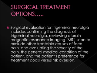  Surgical evaluation for trigeminal neuralgia
includes confirming the diagnosis of
trigeminal neuralgia, reviewing a brain
magnetic resonance imaging (MRI) scan to
exclude other treatable causes of face
pain, and evaluating the severity of the
pain, the general medical condition of the
patient, and the patient's preference for
treatment goals versus risk aversion.
 