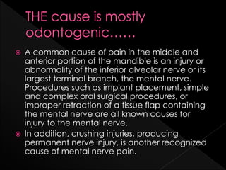  A common cause of pain in the middle and
anterior portion of the mandible is an injury or
abnormality of the inferior alveolar nerve or its
largest terminal branch, the mental nerve.
Procedures such as implant placement, simple
and complex oral surgical procedures, or
improper retraction of a tissue flap containing
the mental nerve are all known causes for
injury to the mental nerve.
 In addition, crushing injuries, producing
permanent nerve injury, is another recognized
cause of mental nerve pain.
 