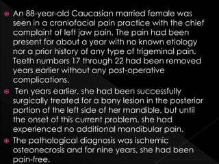  An 88-year-old Caucasian married female was
seen in a craniofacial pain practice with the chief
complaint of left jaw pain. The pain had been
present for about a year with no known etiology
nor a prior history of any type of trigeminal pain.
Teeth numbers 17 through 22 had been removed
years earlier without any post-operative
complications.
 Ten years earlier, she had been successfully
surgically treated for a bony lesion in the posterior
portion of the left side of her mandible, but until
the onset of this current problem, she had
experienced no additional mandibular pain.
 The pathological diagnosis was ischemic
osteonecrosis and for nine years, she had been
pain-free.
 