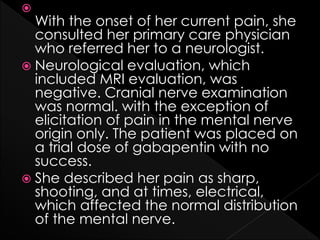 
With the onset of her current pain, she
consulted her primary care physician
who referred her to a neurologist.
 Neurological evaluation, which
included MRI evaluation, was
negative. Cranial nerve examination
was normal. with the exception of
elicitation of pain in the mental nerve
origin only. The patient was placed on
a trial dose of gabapentin with no
success.
 She described her pain as sharp,
shooting, and at times, electrical,
which affected the normal distribution
of the mental nerve.
 
