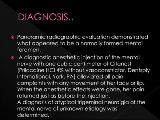  Panoramic radiographic evaluation demonstrated
what appeared to be a normally formed mental
foramen.
 A diagnostic anesthetic injection of the mental
nerve with one cubic centimeter of Citanest
(Prilocaine HCl 4% without vasoconstrictor. Dentsply
International, York, PA) alleviated all pain
complaints with any movement of her face or lip.
When the anesthetic effects were gone, her pain
returned just as before the injection.
A diagnosis of atypical trigeminal neuralgia of the
mental nerve of unknown etiology was
determined.
 