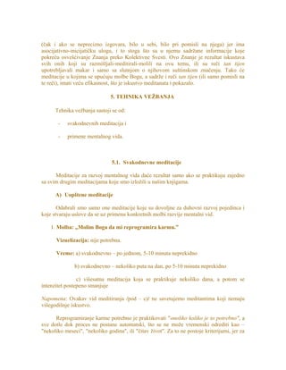 (čak i ako se neprecizno izgovara, bilo u sebi, bilo pri pomisli na njega) jer ima
asocijativno-inicijatičku ulogu, i to stoga što su u njemu sadržane informacije koje
pokreću osvešćivanje Znanja preko Kolektivne Svesti. Ovo Znanje je rezultat iskustava
svih onih koji su razmišljali-meditirali-molili na ovu temu, ili su reči tan tijen
upotrebljavali makar i samo sa slutnjom o njihovom suštinskom značenju. Tako će
meditacije u kojima se upućuju molbe Bogu, a sadrže i reči tan tijen (ili samo pomisli na
te reči), imati veću efikasnost, što je iskustvo meditanata i pokazalo.
5. TEHNIKA VEŽBANJA
Tehnika vežbanja sastoji se od:
- svakodnevnih meditacija i
- primene mentalnog vida.
5.1. Svakodnevne meditacije
Meditacije za razvoj mentalnog vida daće rezultat samo ako se praktikuju zajedno
sa svim drugim meditacijama koje smo izložili u našim knjigama.
A) Uopštene meditacije
Odabrali smo samo one meditacije koje su dovoljne za duhovni razvoj pojedinca i
koje stvaraju uslove da se uz primenu konkretnih molbi razvije mentalni vid.
1. Molba: „Molim Boga da mi reprogramira karmu.”
Vizuelizacija: nije potrebna.
Vreme: a) svakodnevno – po jednom, 5-10 minuta neprekidno
b) svakodnevno – nekoliko puta na dan, po 5-10 minuta neprekidno
c) višesatna meditacija koja se praktikuje nekoliko dana, a potom se
intenzitet postepeno smanjuje
Napomena: Ovakav vid meditiranja /pod – c)/ ne savetujemo meditantima koji nemaju
višegodišnje iskustvo.
Reprogramiranje karme potrebno je praktikovati "onoliko koliko je to potrebno", a
sve dotle dok proces ne postane automatski, što se ne može vremenski odrediti kao –
"nekoliko meseci", "nekoliko godina", ili "čitav život". Za to ne postoje kriterijumi, jer za
 