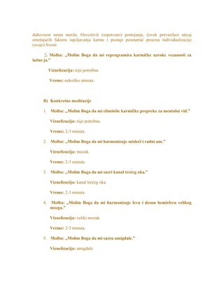 duhovnost nema merila. Osvestivši (sopstveno) postojanje, čovek prevazilazi uticaj
ometajućih faktora ispoljavanja karme i postaje posmatrač procesa individualizacije
(svoje) Svesti.
2. Molba: „Molim Boga da mi reprogramira karmičke uzroke vezanosti za
lažno ja.”
Vizuelizacija: nije potrebna.
Vreme: nekoliko minuta.
B) Konkretne meditacije
1. Molba: „Molim Boga da mi eliminiše karmičke prepreke za mentalni vid.”
Vizuelizacija: nije potrebna.
Vreme: 2-3 minuta.
2. Molba: „Molim Boga da mi harmonizuje misleći i radni um.”
Vizuelizacija: mozak.
Vreme: 2-3 minuta.
3. Molba: „Molim Boga da mi sazri kanal trećeg oka.”
Vizuelizacija: kanal trećeg oka.
Vreme: 2-3 minuta.
4. Molba: „Molim Boga da mi harmonizuje levu i desnu hemisferu velikog
mozga.”
Vizuelizacija: veliki mozak.
Vreme: 2-3 minuta.
5. Molba: „Molim Boga da mi sazru amigdale.”
Vizuelizacija: amigdale.
 