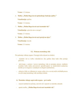 Vreme: 1-2 minuta.
6. Molba: „Molim Boga da mi optimalizuje funkciju epifize.”
Vizuelizacija: epifiza.
Vreme: 1-2 minuta.
7. Molba: „Molim Boga da mi sazri mentalni vid.”
Vizuelizacija: „kao da smo u mozgu”.
Vreme: 2-3 minuta.
8. Molba: „Molim Boga da mi sazri gornji tan tijen.”
Vizuelizacija: mozak.
Vreme: 2-3 minuta.
5.2. Primena mentalnog vida
Pre pokušaja viđenja organa i Energija treba ukazati na sledeće:
- mentalni vid se vežba svakodnevno oko godinu dana kada slika postaje
precizna;
- aktiviranje, a potom i razvoj mentalnog vida je postepen proces, međutim
rezultate treba stalno proveravati upoređivanjem sa medicinskim podacima
(koliko je to moguće) i saradnjom sa drugim meditantima;
- odsustvo želje za viđenjem je veoma važno, jer se na taj način oslobađa proces
osvešćivanja mentalnog vida zarobljen čulima.
A) Mentalno viđenje sopstvenih organa – prvi način
- zauzeti meditativni položaj, zatvoriti oči i opustiti se nekoliko sekundi.
- uputiti molbu: „Molim Boga da mi sazri mentalni vid.”
 