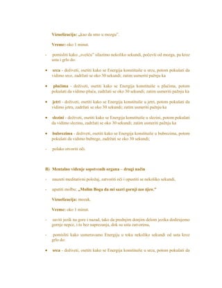 Vizuelizacija: „kao da smo u mozgu”.
Vreme: oko 1 minut.
- pomisliti kako „svešću” silazimo nekoliko sekundi, počevši od mozga, pa kroz
usta i grlo do:
• srca - doživeti, osetiti kako se Energija konstituiše u srcu, potom pokušati da
vidimo srce, zadržati se oko 30 sekundi; zatim usmeriti pažnju ka
• plućima - doživeti, osetiti kako se Energija konstituiše u plućima, potom
pokušati da vidimo pluća, zadržati se oko 30 sekundi; zatim usmeriti pažnju ka
• jetri - doživeti, osetiti kako se Energija konstituiše u jetri, potom pokušati da
vidimo jetru, zadržati se oko 30 sekundi; zatim usmeriti pažnju ka
• slezini - doživeti, osetiti kako se Energija konstituiše u slezini, potom pokušati
da vidimo slezinu, zadržati se oko 30 sekundi; zatim usmeriti pažnju ka
• bubrezima - doživeti, osetiti kako se Energija konstituiše u bubrezima, potom
pokušati da vidimo bubrege, zadržati se oko 30 sekundi;
- polako otvoriti oči.
B) Mentalno viđenje sopstvenih organa – drugi način
- zauzeti meditativni položaj, zatvoriti oči i opustiti se nekoliko sekundi,
- uputiti molbu: „Molim Boga da mi sazri gornji tan tijen.”
Vizuelizacija: mozak.
Vreme: oko 1 minut.
- saviti jezik na gore i nazad, tako da prednjim donjim delom jezika dodirujemo
gornje nepce, i to bez naprezanja, dok su usta zatvorena,
- pomisliti kako usmeravamo Energiju u toku nekoliko sekundi od usta kroz
grlo do:
• srca - doživeti, osetiti kako se Energija konstituiše u srcu, potom pokušati da
 