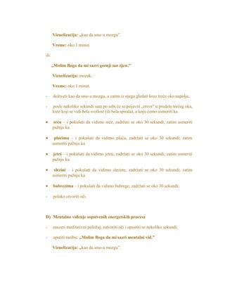 Vizuelizacija: „kao da smo u mozgu”.
Vreme: oko 1 minut.
ili:
„Molim Boga da mi sazri gornji tan tijen.”
Vizuelizacija: mozak.
Vreme: oko 1 minut.
- doživeti kao da smo u mozgu, a zatim iz njega gledati kroz treće oko napolje,
- posle nekoliko sekundi sam po sebi će se pojaviti „otvor” u predelu trećeg oka,
kroz koji se vidi bela svetlost (ili bela spirala), a koju ćemo usmeriti ka
• srcu – i pokušati da vidimo srce, zadržati se oko 30 sekundi; zatim usmeriti
pažnju ka
• plućima – i pokušati da vidimo pluća, zadržati se oko 30 sekundi; zatim
usmeriti pažnju ka
• jetri – i pokušati da vidimo jetru, zadržati se oko 30 sekundi; zatim usmeriti
pažnju ka
• slezini – i pokušati da vidimo slezinu, zadržati se oko 30 sekundi; zatim
usmeriti pažnju ka
• bubrezima – i pokušati da vidimo bubrege, zadržati se oko 30 sekundi;
- polako otvoriti oči.
D) Mentalno viđenje sopstvenih energetskih procesa
- zauzeti meditativni položaj, zatvoriti oči i opustiti se nekoliko sekundi.
- uputiti molbu: „Molim Boga da mi sazri mentalni vid.”
Vizuelizacija: „kao da smo u mozgu”.
 