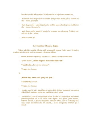 kroz koji se vidi bela svetlost (ili bela spirala), a koju ćemo usmeriti ka
- Svetlećem telu druge osobe i usmeriti pažnju iznad njene glave; zadržati se
oko 1 minut, potom ka
- Duši druge osobe i usmeriti pažnju ka središtu njenog fizičkog tela; zadržati se
oko 1 minut, i konačno ka
- auri druge osobe; usmeriti pažnju ka prostoru oko njegovog fizičkog tela;
zadržati se oko 1 minut;
- polako otvoriti oči.
5.3. Mentalno viđenje na daljinu
Nakon nekoliko nedelja viđenja većih unutrašnjih organa, Duše, aure i Svetlećeg
tela kod sebe i drugih, može se pokušati viđenje na daljinu:
- zauzeti meditativni položaj, zatvoriti oči i opustiti se nekoliko sekundi,
- uputiti molbu: „Molim Boga da mi sazri mentalni vid.”
Vizuelizacija: „kao da smo u mozgu”.
Vreme: oko 1 minut.
ili:
„Molim Boga da mi sazri gornji tan tijen.”
Vizuelizacija: mozak.
Vreme: oko 1 minut.
- polako otvoriti oči i identifikovati osobu koju želimo posmatrati na osnovu
slike i ličnih podataka ispred nas; zadržati se oko 1 minut;
- zatvoriti oči (kada se ovaj postupak dobro uvežba, oči mogu ostati otvorene) i
pomisliti-poželeti da se toj osobi vide organi: srce, pluća, jetra, slezina,
bubrezi, mozak, a potom energetske strukture Duše, aure i Svetlećeg tela;
svaki organ posmatrati oko 30 sekundi, a svaku energetsku strukturu po 1
minut;
 