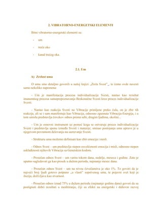 2. VIBRATORNO-ENERGETSKI ELEMENTI
Bitni vibratorno-energetski elementi su:
- um
- treće oko
- kanal trećeg oka.
2.1. Um
A) Zrelost uma
O umu smo detaljno govorili u našoj knjizi „Zrela Svest” , te ćemo ovde navesti
samo nekoliko napomena:
- Um je manifestacija procesa individualizacije Svesti, nastao kao rezultat
imanentnog procesa samoprepoznavanja Beskonačne Svesti kroz proces individualizacije
Svesti.
- Nastao kao reakcija Svesti na Vibracije primljene preko čula, on je zbir tih
reakcija, ali se i sam manifestuje kao Vibracija, odnosno zgusnuta Vibracija-Energija, i u
tom smislu predstavlja čovekov odnos prema sebi, drugim ljudima, okolini...
- Um je osnovni instrument uz pomoć koga se ostvaruje proces individualizacije
Svesti i predstavlja sponu između Svesti i materije; smisao postojanja uma upravo je u
njegovom povratnom delovanju na sazrevanje Svesti.
- Strukturu uma možemo definisati kao zbir emocija i misli.
- Odnos Svest – um predstavlja stepen osvešćenosti emocija i misli, odnosno stepen
usklađenosti njihovih Vibracija sa Genetskim kodom.
- Prosečan odnos Svest – um varira tokom dana, nedelje, meseca i godine. Zato je
uputno sagledavati ga kao prosek u dužem periodu, najmanje mesec dana.
- Prosečan odnos Svest – um na nivou čovečanstva je oko 1%. To govori da je
najveći broj ljudi gotovo potpuno „u vlasti” sopstvenog uma, te pojavni svet koji je
iluzija, doživljava kao stvarnost.
- Prosečan odnos iznad 75% u dužem periodu (najmanje godinu dana) govori da su
postignuti dobri rezultati u meditiranju, čiji su efekti na energetski i duhovni razvoj
 