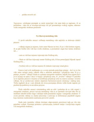 - polako otvoriti oči.
Napomena: celokupan postupak se može ponavljati više puta kako je napisano, ili sa
prekidima - tako da se otvaraju-zatvaraju oči pri posmatranju svakog organa, odnosno
svake energetske strukture ponaosob.
5.4. Razvoj mentalnog vida
U prvih nekoliko meseci vežbanja mentalnog vida najčešće se dešavaju sledeći
procesi:
- viđenje organa je nejasno, često samo bljesne na tren, ili je u vidu kontura organa,
ili se pak fizičko telo vidi kao svetla struktura, a posmatrani organ kao tamna struktura
itd...,
- aura se vidi kao nejasno isijavanje oko fizičkog tela,
- Duša se vidi kao isijavanje unutar fizičkog tela, ili kao ponavljajući bljesak ispred
fizičkog tela...,
- Svetleće telo se vidi kao nejasno ili zrakasto isijavanje iznad glave.
Gotovo kod svih meditanata se u ovom periodu pojavljuje pitanje - da li je to što
vide samo sećanje ranije viđenih slika u atlasima anatomije i projekcija uma, ili je u
pitanju „stvarno” viđenje? Kada su u pitanju energetske strukture, takođe nisu sigurni da li
je to sećanje na opise i skice iz knjiga i projekcija uma, ili „stvarno” viđenje? U početku
su to najčešće procesi u kojima se kombinuju projekcije uma na osnovu sećanja i stvarno
viđenje, što je uzrokovano niskim stepenom harmonizovanosti mislećeg i radnog uma.
Treba naglasiti da je i sam dolazak do nivoa postojanja dilema veliki korak napred, jer
predstavlja podsticaj za navedene procese.
Posle nekoliko meseci sistematskog rada na sebi i pokušaja da se vide organi i
energetske strukture, proces razvoja mentalnog vida će se spontano razvijati tako što će
meditant odrediti koliko dugo i detaljno treba posmatrati organe i energetske strukture. U
ovom periodu viđenja su znatno preciznija i uočavaju se deformacije pojedinih organa
koje možemo medicinskim analizama proveriti i pratiti.
Kada naše mentalno viđenje dostigne odgovarajuću preciznost tada ga više nije
potrebno vežbati. Preostaje primena u proučavanju, kontroli stanja i isceljivanju organa
i/ili energetskih struktura...
 