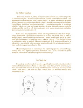 C) Misleći i radni um
Misleći um proizlazi iz „lažnog ja” koje možemo definisati kao poistovećenje sebe
sa umom (osećanjima i mislima), Svetlećim telom, Dušom, aurom i fizičkim telom, i šire
posmatrano, kao nepoznavanje Istine o suštini čoveka – da je naše istinsko Biće Božanske
prirode, odnosno da je Bog u nama samima. Misleći um funkcioniše na principu dualnosti
(toplo-hladno, dobro-loše, poželjno-nepoželjno...) i ponašanju proizašlog iz navedenog
principa. Tako je on - onaj koji stvara koncepte, svrstava, upoređuje, sumnja, postavlja
pitanja, zamišlja, sudi ili se pak ljuti, tuguje, pati, mrzi, gnevan je, zabrinut, znatiželjan,
ljubomoran, često mu je dosadno i sl.
Radni um je onaj koji koristivši misleći um omogućava ulazak u tzv. flow stanje –
stanje prepuštenosti i poistovećnosti sa onim što se radi. Na primer, kada je slikar u
pitanju, misleći um će odabrati i postaviti stalak i platno, izabrati temu, početi da slika i
posle nekog vremena ući u flow stanje kada će ruka biti „vođena”. Često umetnici kažu da
ne znaju zašto i kako su naslikali sliku nego objašnjavaju da ih je nešto vodilo, da im je
tako došlo..., a u suštini je reč o procesima samoosvešćivanja čiji su instrumenti misleći i
radni um koji omogućavaju realizaciju slike.
Mogućnost pojedinca da harmonizuje dva aspekta ispoljavanja uma (mislećeg i
radnog) iznad 75%, doprinosi preciznom mentalnom vidu, i to tako što radni um prima
Vibracije, a misleći um to konstatuje i prenosi kao informacije.
2.2. Treće oko
Treće oko je izraz koji se često koristi u jogističkoj literaturi i literaturi koja se bavi
raznim tehnikama meditacije. Nalazi se nešto iznad linije obrva, u levku šeste čakre , no
treće oko i šesta čakra nisu isto. U slučaju nesinhronizovane šeste čakre, ona može da ima
crvenu, zatim plavu, a tek onda sivu boju Energije, koje kao prstenovi okružuju belo
središte trećeg oka.
 