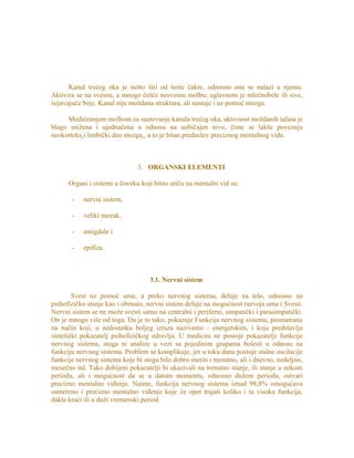 Kanal trećeg oka je nešto širi od šeste čakre, odnosno ona se nalazi u njemu.
Aktivira se na svesnu, a mnogo češće nesvesnu molbu; uglavnom je mlečnobele ili sive,
isijavajuće boje. Kanal nije moždana struktura, ali nastaje i uz pomoć mozga.
Meditiranjem molbom za sazrevanje kanala trećeg oka, aktivnost moždanih talasa je
blago snižena i ujednačena u odnosu na uobičajen nivo, čime se lakše povezuju
neokorteks i limbički deo mozga , a to je bitan preduslov preciznog mentalnog vida.
3. ORGANSKI ELEMENTI
Organi i sistemi u čoveku koji bitno utiču na mentalni vid su:
- nervni sistem,
- veliki mozak,
- amigdale i
- epifiza.
3.1. Nervni sistem
Svest uz pomoć uma, a preko nervnog sistema, deluje na telo, odnosno na
psihofizičko stanje kao i obrnuto, nervni sistem deluje na mogućnost razvoja uma i Svesti.
Nervni sistem se ne može svesti samo na centralni i periferni, simpatički i parasimpatički.
On je mnogo više od toga. Da je to tako, pokazuje Funkcija nervnog sistema, posmatrana
na način koji, u nedostatku boljeg izraza nazivamo - energetskim, i koja predstavlja
sintetički pokazatelj psihofizičkog zdravlja. U medicini ne postoje pokazatelji funkcije
nervnog sistema, stoga ni analize u vezi sa pojedinim grupama bolesti u odnosu na
funkciju nervnog sistema. Problem se komplikuje, jer u toku dana postoje stalne oscilacije
funkcije nervnog sistema koje bi stoga bilo dobro meriti i trenutno, ali i dnevno, nedeljno,
mesečno itd. Tako dobijeni pokazatelji bi ukazivali na trenutno stanje, ili stanje u nekom
periodu, ali i mogućnost da se u datom momentu, odnosno dužem periodu, ostvari
precizno mentalno viđenje. Naime, funkcija nervnog sistema iznad 98,8% omogućava
usmereno i precizno mentalno viđenje koje će opet trajati koliko i ta visoka funkcija,
dakle kraći ili u duži vremenski period.
 