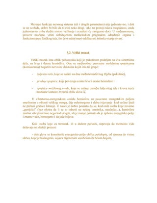 Merenje funkcije nervnog sistema (ali i drugih parametara) nije jednostavno, i dok
se ne savlada, dobro bi bilo da to čini neko drugi. Ako ne postoji takva mogućnost, onda
jednostavno treba slediti sistem vežbanja i rezultati će zasigurno doći. U međuvremenu,
provere možemo vršiti uobičajenim medicinskim pregledom određenih organa i
funkcionisanje fizičkog tela, što će u nekoj meri odslikavati istinsko stanje stvari.
3.2. Veliki mozak
Veliki mozak ima oblik poluovoida koji je pukotinom podeljen na dva simetrična
dela, na levu i desnu hemisferu. One su međusobno povezane moždanim spojnicama
(komisurama) bogatim nervnim vlaknima kojih ima tri grupe:
- žuljevito telo, koje se nalazi na dnu međuhemisfernog žljeba (pukotine),
- prednje spojnice, koje povezuju centre leve i desne hemisfere i
- spojnice moždanog svoda, koje se nalaze između žuljevitog tela i krova treće
moždane komore, tvoreći oblik slova X.
U vibratorno-energetskom smislu hemisfere su povezane energetskim poljem
smeštenim u oblasti velikog mozga, čije nehomogeno i slabo isijavanje kod većine ljudi
ne prelazi granice lobanje. U nauci je dobro poznato da su, kod onih osoba koje zovemo
„genijalci” (bez obzira da li se to odnosi na nekog umetnika, naučnika...), hemisfere
znatno više povezane nego kod drugih, ali je manje poznato da je njihovo energetsko polje
i znatno veće, homogeno i da jače isijava.
Kod osoba koje za trenutak, ili u dužem periodu, uspevaju da mentalno vide
dešavaju se sledeći procesi:
- oko glave se konstituiše energetsko polje oblika polulopte, od temena do visine
obrva, koje je homogeno, isijava blještećom sivobelom ili belom bojom,
 