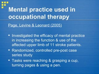 Mental practice used in occupational therapy Page, Levine & Leonard (2005)   Investigated the efficacy of mental practice in increasing the function & use of the affected upper limb of 11 stroke patients.  Randomized, controlled pre-post case series study  Tasks were reaching & grasping a cup, turning pages & using a pen. 