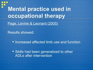 Mental practice used in occupational therapy Page, Levine & Leonard (2005)   Results showed: Increased affected limb use and function Skills had been generalized to other ADLs after intervention 