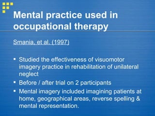 Mental practice used in occupational therapy Smania, et al. (1997)   Studied the effectiveness of visuomotor imagery practice in rehabilitation of unilateral neglect Before / after trial on 2 participants Mental imagery included imagining patients at home, geographical areas, reverse spelling & mental representation. 