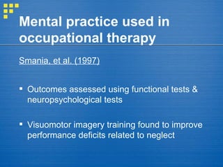 Mental practice used in occupational therapy Smania, et al. (1997)   Outcomes assessed using functional tests & neuropsychological tests Visuomotor imagery training found to improve performance deficits related to neglect 