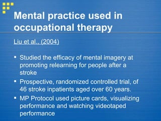 Mental practice used in occupational therapy Liu et al., (2004)   Studied the efficacy of mental imagery at promoting relearning for people after a stroke Prospective, randomized controlled trial, of 46 stroke inpatients aged over 60 years.  MP Protocol used picture cards, visualizing performance and watching videotaped performance 