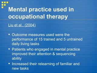 Mental practice used in occupational therapy Liu et al., (2004)   Outcome measures used were the performance of 15 trained and 5 untrained daily living tasks Patients who engaged in mental practice improved their attention & sequencing ability Increased their relearning of familiar and new tasks 