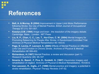 References Bell, A. & Murray, B (2004)  Improvement in Upper Limb Motor Performance following Stroke: the Use of Mental Practice.  British Journal of Occupational Therapy 67  (11): 501-507. Kosslyn,S.M. (1994)   Image and brain : the resolution of the imagery debate.  Cambridge, Mass. ; London : MIT Press Liu, K. P., Chan, C. C., Lee, T., Hui-Chan, C. W. (2004)  Mental Imagery for Promoting Relearning for People After Stroke: A Randomized Controlled Trial.  Archives of Physical Medical Rehabilitation  85:1403-8. Page, S. Levine, P. Leonard, A. (2005)  Effects of Mental Practice on Affected Limb Use and Function in Chronic Stroke.  Archives of Physical & Medical Rehabilitation 86  399-402. Richardson, A (1967)  Mental Practice: a review and discussion (part 1).  Research Quarterly  (38): 95-107 Smania, N., Bazoli, .F, Piva, D., Guidetti, G. (1997)  Visuomotor imagery and rehabilitation of neglect.  Archives of Physical & Medical Rehabilitation,  78:430-6. Van Leeuwen, R., Inglis, J.T. (1998)  Mental practice and imagery: a potential in stroke rehabilitation.  Physical Therapy Reviews 3 :47-52. 