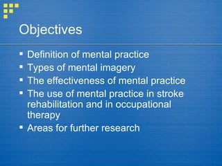 Definition of mental practice Types of mental imagery The effectiveness of mental practice The use of mental practice in stroke rehabilitation and in occupational therapy Areas for further research Objectives 